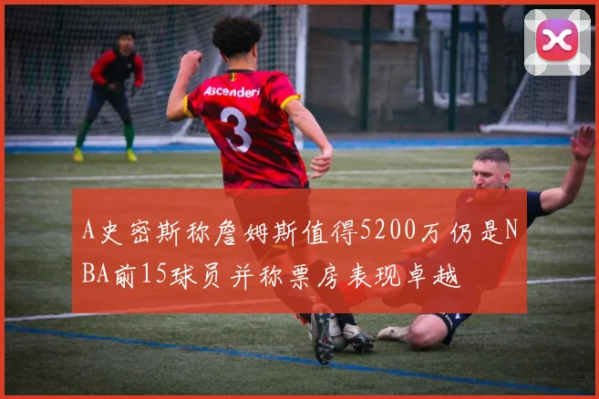 A史密斯称詹姆斯值得5200万仍是NBA前15球员并称票房表现卓越