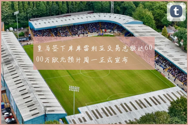 皇马签下库库雷利亚交易总额达6000万欧元预计周一正式宣布