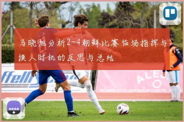 马晓旭分析2-4朝鲜比赛临场指挥与换人时机的反思与总结