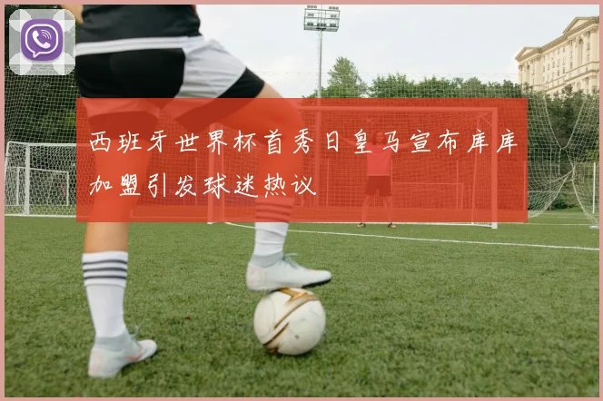西班牙世界杯首秀日皇马宣布库库加盟引发球迷热议