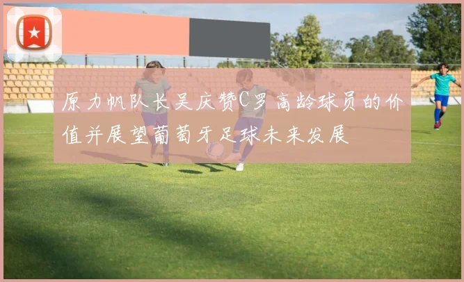 原力帆队长吴庆赞C罗高龄球员的价值并展望葡萄牙足球未来发展