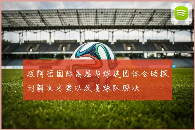 迈阿密国际高层与球迷团体会晤探讨解决方案以改善球队现状