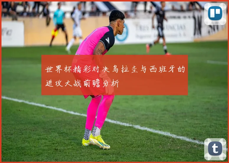 世界杯精彩对决乌拉圭与西班牙的进攻大战前瞻分析