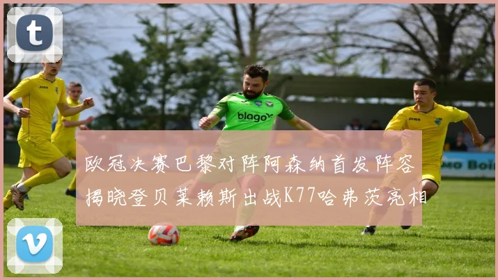 欧冠决赛巴黎对阵阿森纳首发阵容揭晓登贝莱赖斯出战K77哈弗茨亮相