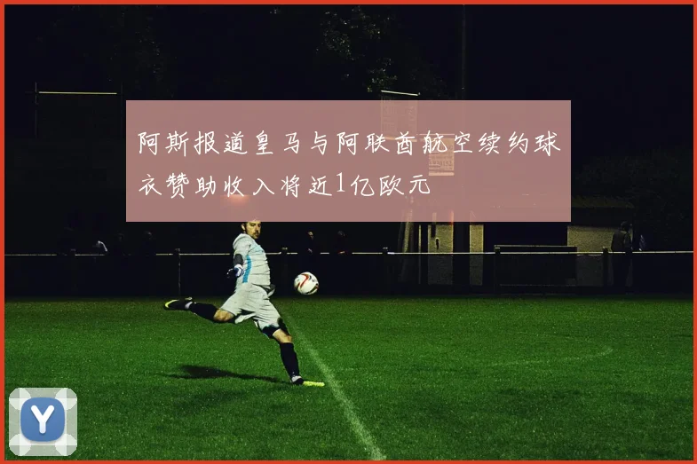 阿斯报道皇马与阿联酋航空续约球衣赞助收入将近1亿欧元