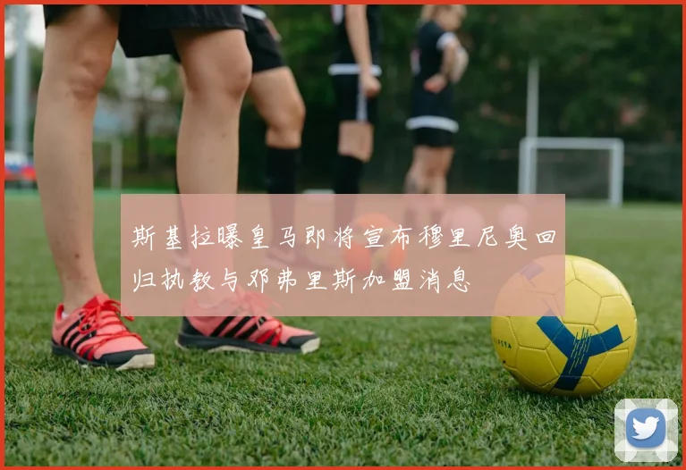 斯基拉曝皇马即将宣布穆里尼奥回归执教与邓弗里斯加盟消息