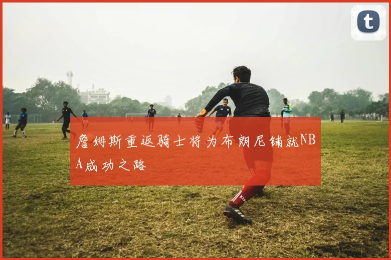詹姆斯重返骑士将为布朗尼铺就NBA成功之路