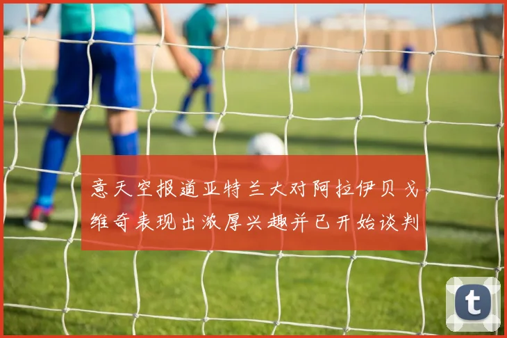 意天空报道亚特兰大对阿拉伊贝戈维奇表现出浓厚兴趣并已开始谈判