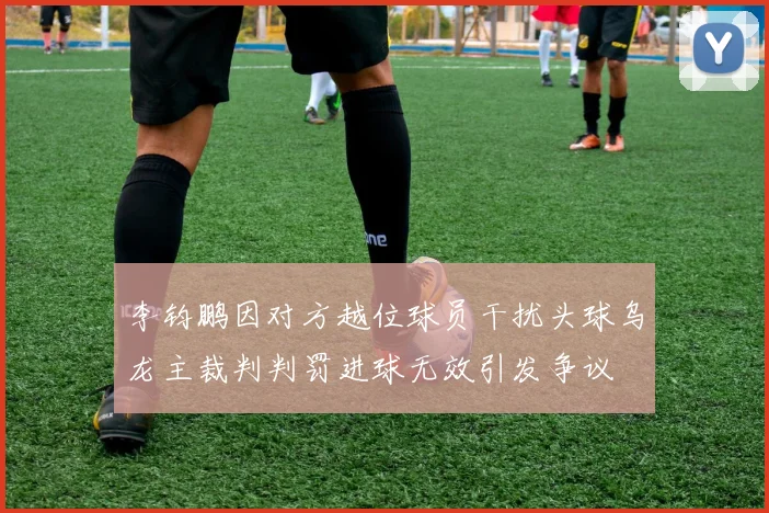 李钧鹏因对方越位球员干扰头球乌龙主裁判判罚进球无效引发争议