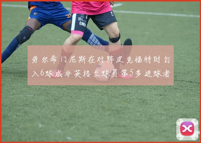 劳尔希门尼斯在对阵皮克福特时打入6球成非英格兰球员第5多进球者