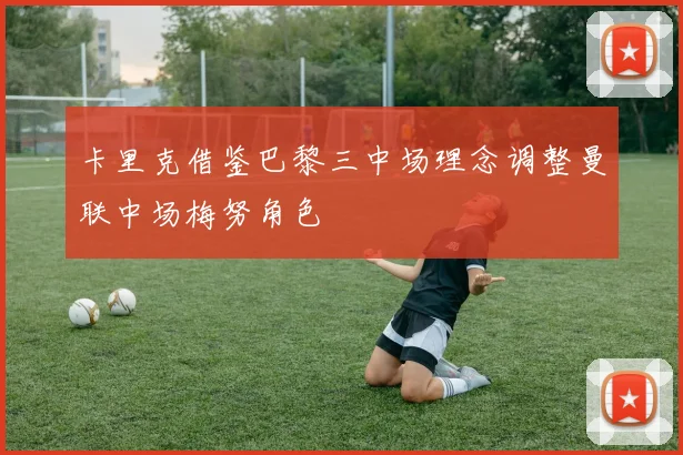 卡里克借鉴巴黎三中场理念调整曼联中场梅努角色