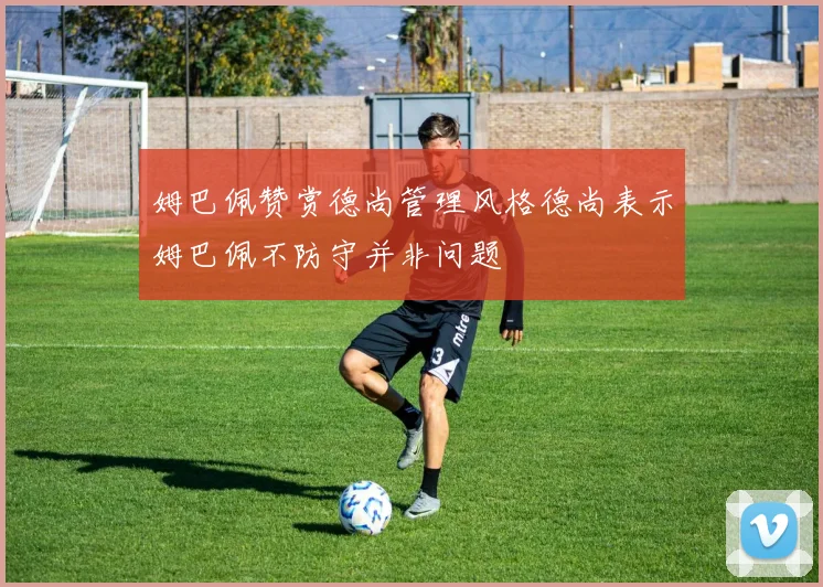 姆巴佩赞赏德尚管理风格德尚表示姆巴佩不防守并非问题