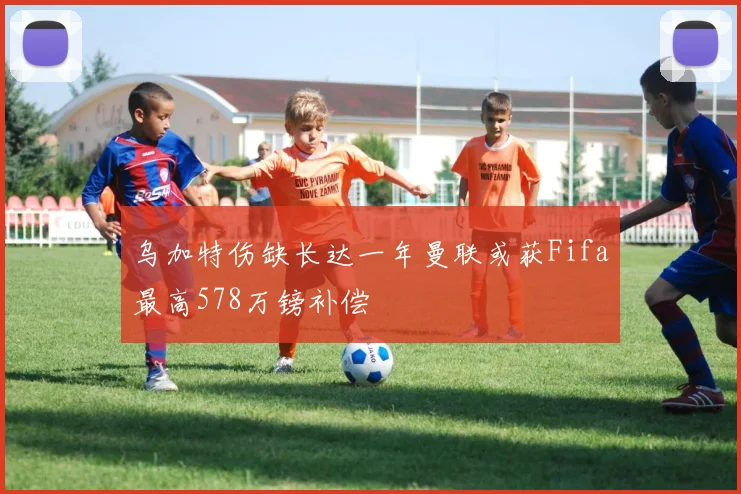 乌加特伤缺长达一年曼联或获Fifa最高578万镑补偿