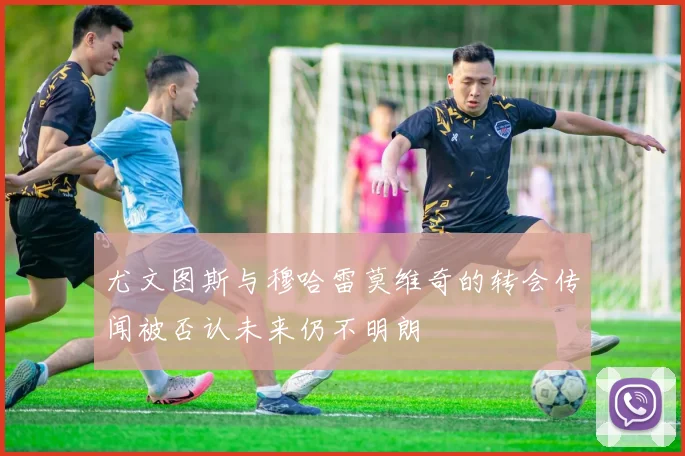 尤文图斯与穆哈雷莫维奇的转会传闻被否认未来仍不明朗