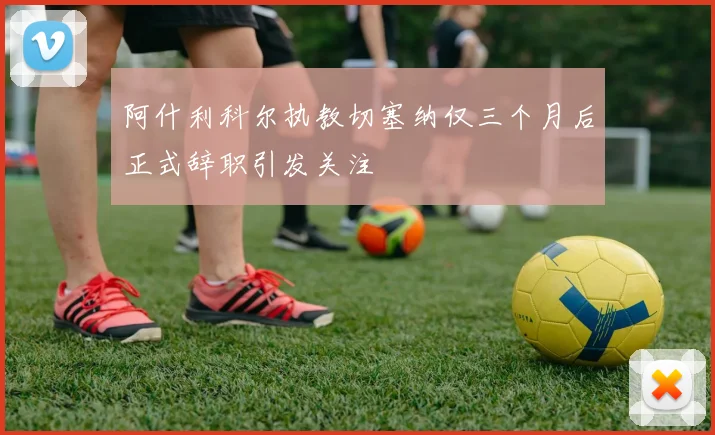 阿什利科尔执教切塞纳仅三个月后正式辞职引发关注
